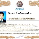 Meet our Global Peace Building team<br />❤ Furquan Ali in Pakistan<br />Join Now GPBNet ☛ Contact us to Receive Peace Ambassador certificate and work for peace in your area at www.ivacademy.net<br />Receive help from GPBNet #ForPeace:<br />-Join English for Peace FREE courses to get down language barriers<br />- Contact us to celebrate your country national day #ForPeace<br />- Send monthly your activities reports #ForPeace<br />-Say your Ideas #ForPeace at Next *Global Peace Talks* Show with Nicolae Cirpala to participate<br />All this just contact us WatsApp +7 981 130 83 85<br />*Vision:<br />- Ultimate Global Peace till 2027<br />- Peace in Nigeria, Belarus, Karabah, Yemen, Syria, Palestine Kashmir and all hot spots globally as soon as possible <br />- Healing Oceans and all Environment till 2027<br />- South and North Korea peaceful reunification till 2027<br />-World economy that benefits all nations and people to be set up globally till 2027<br />- All countries to stop weapons production and distribution and begin to invest in peace and in the well-being of humanity till 2027<br />- All families globally to receive God's Marriage Blessing till 2027 <br />- Planting and grow 1 billion trees globally till 2027<br />*About Global Peace Building Network #GPBNet founder Nicolae Cirpala Been a writer-global activist for 24 years working daily #ForPeace uniting People and Organizations to finalize Building ultimate World of Peace till 2027 with Global Peace Building Network <br />*Global Peace Building Network GPBNet works in 7 areas where you and every human being could join:<br /> 1. Leaders Association #ForPeace  <br />WatsApp https://chat.whatsapp.com/IrBEPUbhu7I1iPn0ROJB5B <br />Our Web Network https://ivacademy.net/en/groups/viewgroup/4-global-peace-building-network <br />2 Business, IT, Agriculture, Oceans, Invention, Aero and Cosmos Association for Peace #ForPeace<br />WatsApp https://chat.whatsapp.com/LIMQ8XY9wGnDEbmK9xX0iN <br />3 Media, Culture and Arts Association for Peace #ForPeace<br />WatsApp https://chat.whatsapp.com/HJsR7oX5ZzzEJL9I2uG4mz <br />4. Schools, Universities, Education and Academia Association for Peace  #ForPeace<br />FB https://www.facebook.com/ForPeace1 <br />5. Youth, Volunteers, Internships, Ecology, Sports, Hobby, Wellness, Travel and Global Village Association for Peace  #ForPeace<br />WatsApp https://chat.whatsapp.com/EHLsWoI8ZJMGxGuq7snRbd <br />Our Web Network https://ivacademy.net/en/groups/viewgroup/7-volunteer-online-internships <br />6 Social Service, Charities, Help Children, Health and Families Association for Peace #ForPeace<br />7 Interfaith, Spirituality, Futurology Association for Peace #ForPeace<br />WatsApp https://chat.whatsapp.com/Ex39EEkOPnqEPGWzvSq0xK <br />Our Web Network  https://ivacademy.net/en/groups/viewgroup/6-message-to-billions <br />*We have team in your country contact +7 981 130 83 85 whatsapp to join yours<br />*Became GPBNet Representative in your: -Community -Tribe -Clan -Group -College - University -Location  -City  OR  -Region<br />Send desired representative level to irffmd@gmail.com <br />* Became #GPBNet Member and Work with Us on our Programs as :      - Patron: Share your knowledge with us -Trustee: Share your assets and resources with us -Program Coordinator:  Share your expertise and management skills with us <br /> -Volunteer: Work with us closely <br />https://chat.whatsapp.com/KfKktTUIXk6Gdawq4cZ09T<br />-Donor: Support us for our Program and Work in collaboration - Adviser: Support us with your knowledge and experience -Management Team: Work with us to manage our office<br /> ☛ let's become Best Friends, <br />join now global peacemakers team and invite your friends,<br />post comments to my Vital discussions in: <br />Instagram www.instagram.com/MessageToBillions <br />Twitter www.twitter.com/ivacademynet <br />and Youtube www.youtube.com/c/MessageToBillions <br />Download my books  www.vacademy.net/en/market/books<br />subscribe, share #MessageToBillions <br />and<br />#ForPeace Cooperation, to Donate, to invite me as Guest Speaker at your online or offline events, to Volunteer, to receive marriage blessing call me +7 981 130 83 85 phone whatsapp