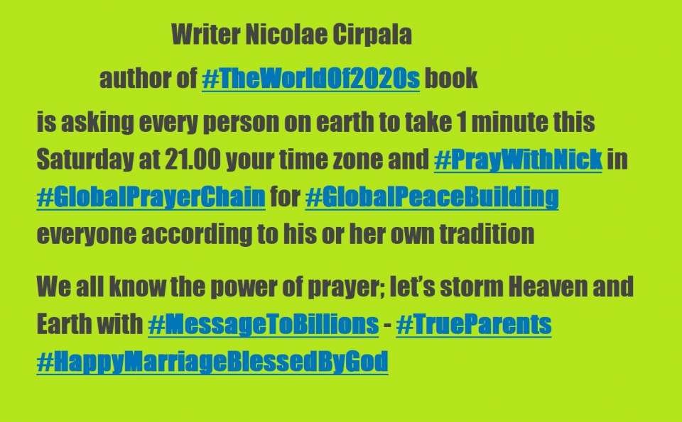 Writer Nicolae Cirpala author of #TheWorldOf2020s book is asking every person on earth to take 1 minute every Saturday in 2020 at 21.00 your time zone and #PrayWithNick in #GlobalPrayerChain for #GlobalPeaceBuilding , everyone according to his or her own tradition<br />We all know the power of prayer; let’s storm Heaven and Earth with #MessageToBillions - #TrueParents #HappyMarriageBlessedByGod ♥ At this very moment people are encountering God and second coming messiah - True Parents in prayers and catching their passion for Peace, Love, Unity and Marriage Blessing!!!<br />Just join daily at 21.00 your time zone online Global Prayer Chain - visionary, meditation and devotions meetings.Together we will change the world and build Heavenly Kingdom in every part of the world much faster even in 2020s by praying, witnessing about God, messiah and share His Words of Life and marriage Blessing.<br />-Please send your prayer requests to us daily, many prayer wishes where miraculously fulfilled, people get healing and thousands of couples received Marriage Blessing!<br />♥ Important - Please Receive Vital God's marriage Blessing for ultimate Salvation in your country just contact us about<br /><br />✿ To Donate please download Books for life from our store www.ivacademy.net/en/market/books (for a bigger donation just order more Books, there is no limits)<br /><br />☎ Feel Free to Download Nicolae Cirpala Books and Join him to finalize Building Heavenly Kingdom in 2020s - Join Global Peace Building Network - Heavenly Parent’s Holly Community now www.ivacademy.net and receive Salvation and Blessing for 1B+ people who will join this year, be his friend too and feel Free to support his vital initiatives thus support his interesting discussions in social networks: comment, subscribe or contact him now by WhatsApp +7 981 130 83 85 for Counseling, Marriage Blessing, volunteering or cooperation